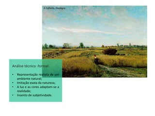 A Colheita, Daubigny
Análise técnico -formal:
• Representação realista de um
ambiente natural;
• Imitação exata da natureza;
• A luz e as cores adaptam-se a
realidade;
• Insento de subjetividade.
 