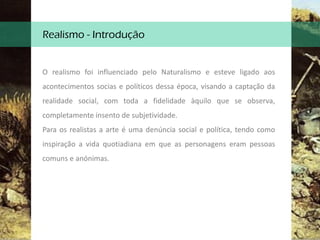 Realismo - Introdução
O realismo foi influenciado pelo Naturalismo e esteve ligado aos
acontecimentos socias e políticos dessa época, visando a captação da
realidade social, com toda a fidelidade àquilo que se observa,
completamente insento de subjetividade.
Para os realistas a arte é uma denúncia social e política, tendo como
inspiração a vida quotiadiana em que as personagens eram pessoas
comuns e anónimas.
 