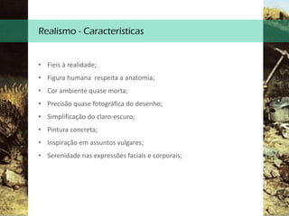 Realismo - Características
• Fieis à realidade;
• Figura humana respeita a anatomia;
• Cor ambiente quase morta;
• Precisão quase fotográfica do desenho;
• Simplificação do claro-escuro;
• Pintura concreta;
• Inspiração em assuntos vulgares;
• Serenidade nas expressões faciais e corporais;
 