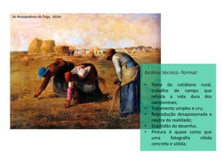 As Respigadoras do Trigo, Millet
Análise técnico -formal:
• Tema do cotidiano rural,
trabalho de campo que
retrata a vida dura dos
camponeses;
• Tratamento simples e cru;
• Reprodução desapaixonada e
neutra da realidade;
• Exactidão do desenho;
• Pintura é quase como que
uma fotografia nítida
concreta e sólida;
 