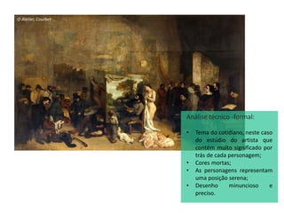 O Atelier, Courbet
Análise técnico -formal:
• Tema do cotidiano, neste caso
do estúdio do artista que
contém muito significado por
trás de cada personagem;
• Cores mortas;
• As personagens representam
uma posição serena;
• Desenho minuncioso e
preciso.
 