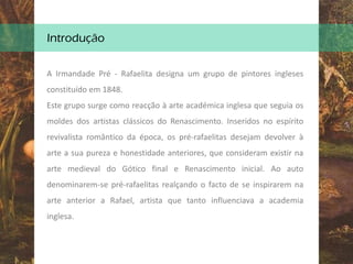 Introdução
A Irmandade Pré - Rafaelita designa um grupo de pintores ingleses
constituído em 1848.
Este grupo surge como reacção à arte académica inglesa que seguia os
moldes dos artistas clássicos do Renascimento. Inseridos no espírito
revivalista romântico da época, os pré-rafaelitas desejam devolver à
arte a sua pureza e honestidade anteriores, que consideram existir na
arte medieval do Gótico final e Renascimento inicial. Ao auto
denominarem-se pré-rafaelitas realçando o facto de se inspirarem na
arte anterior a Rafael, artista que tanto influenciava a academia
inglesa.
 