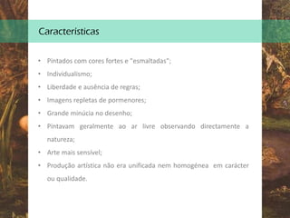 Características
• Pintados com cores fortes e "esmaltadas";
• Individualismo;
• Liberdade e ausência de regras;
• Imagens repletas de pormenores;
• Grande minúcia no desenho;
• Pintavam geralmente ao ar livre observando directamente a
natureza;
• Arte mais sensível;
• Produção artística não era unificada nem homogénea em carácter
ou qualidade.
 