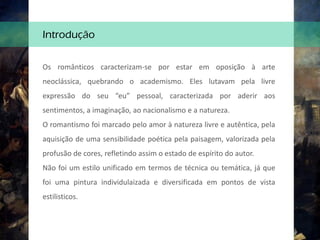 Os românticos caracterizam-se por estar em oposição à arte
neoclássica, quebrando o academismo. Eles lutavam pela livre
expressão do seu “eu” pessoal, caracterizada por aderir aos
sentimentos, a imaginação, ao nacionalismo e a natureza.
O romantismo foi marcado pelo amor à natureza livre e autêntica, pela
aquisição de uma sensibilidade poética pela paisagem, valorizada pela
profusão de cores, refletindo assim o estado de espírito do autor.
Não foi um estilo unificado em termos de técnica ou temática, já que
foi uma pintura individulaizada e diversificada em pontos de vista
estilisticos.
Introdução
 
