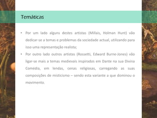 Temáticas
• Por um lado alguns destes artistas (Millais, Holman Hunt) vão
dedicar-se a temas e problemas da sociedade actual, utilizando para
isso uma representação realista;
• Por outro lado outros artistas (Rossetti, Edward Burne-Jones) vão
ligar-se mais a temas medievais inspirados em Dante na sua Divina
Comédia, em lendas, cenas religiosas, carregando as suas
composições de misticismo – sendo esta variante a que dominou o
movimento.
 