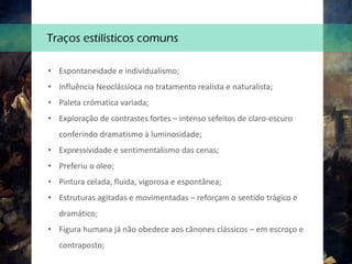 • Espontaneidade e individualismo;
• Influência Neoclássioca no tratamento realista e naturalista;
• Paleta crómatica variada;
• Exploração de contrastes fortes – intenso sefeitos de claro-escuro
conferindo dramatismo à luminosidade;
• Expressividade e sentimentalismo das cenas;
• Preferiu o oleo;
• Pintura celada, fluida, vigorosa e espontânea;
• Estruturas agitadas e movimentadas – reforçam o sentido trágico e
dramático;
• Figura humana já não obedece aos cânones clássicos – em escroço e
contraposto;
Traços estilísticos comuns
 