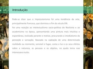 Introdução
Pode-se dizer que o Impressionismo foi uma tendência da arte,
principalmente francesa, que dominou o fim do século XIX.
Foi uma reacção ao intelectualismo socio-político do Realismo e ao
academismo na época, apresentando uma pintura mais intuitiva e
espontânea, realizada perante o motivo, procurando o imediatismo da
perceção e sensação. Baseada na captação de uma determinada
realidade ou momento, sensível e fugaz, como a luz e os seus efeitos
sobre a natureza, as pessoas e os objetos, no qualo tema nao
interessava muito.
 