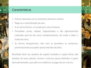 Características
• Pintura executava-se no momento, perante o motivo
• Nega-se a racionalização da arte;
• A cor dá as formas, e é usada pura sem misturas;
• Pinceladas curtas, rápidas, fragmentadas e são rigorosamente
colocadas pela lei das cores complementares, de modo a obter a
fusão dos tons;
• As formas desaparecem, não mais se percebem os contornos,
permanecendo no quadro apenas borrões de tinta.
Resultado disto sao quadros de aspeto incabado e rugoso (tinta não
alisada), de cores abertas, formas e volumes pouco definidos e quase
desmaterializados, que pões em evidência os jogos da cor e da luz.
 