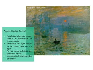 Nascer do sol, Claude Monet
Análise técnico -formal:
• Pinceladas soltas que tentam
retratar os movimentos da
cena retratada;
• Valorização da ação natural
da luz neste caso sobre a
água;
• Formas menos definidas sem
contornos nítidos;
• Importância da mancha sobre
o desenho.
 