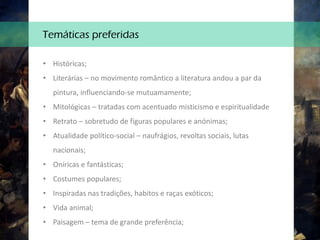 • Históricas;
• Literárias – no movimento romântico a literatura andou a par da
pintura, influenciando-se mutuamamente;
• Mitológicas – tratadas com acentuado misticismo e espiritualidade
• Retrato – sobretudo de figuras populares e anónimas;
• Atualidade político-social – naufrágios, revoltas sociais, lutas
nacionais;
• Oníricas e fantásticas;
• Costumes populares;
• Inspiradas nas tradições, habitos e raças exóticos;
• Vida animal;
• Paisagem – tema de grande preferência;
Temáticas preferidas
 