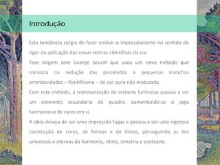 Introdução
Esta tendência surgiu de fazer evoluir o impressionismo no sentido do
rigor da aplicação das novas teorias ciéntificas da cor.
Teve origem com George Seurat que usou um novo método que
consistia na redução das pinceladas a pequenas manchas
arrendondadas – Pontilhismo – de cor pura não misturada.
Com este método, a representação do instante luminoso passou a ser
um elemento secundário do quadro, aumentando-se o jogo
harmonioso de cores em si.
A obra deixou de ser uma impressão fugaz e passou a ser uma rigorosa
construção de cores, de formas e de linhas, perseguindo as leis
universais e eternas da harmonia, ritmo, simetria e contraste.
 
