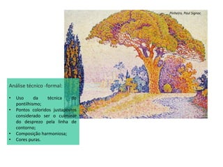 Pinheiro, Paul Signac
Análise técnico -formal:
• Uso da técnica do
pontilhismo;
• Pontos coloridos justapostos
considerado ser o culminar
do desprezo pela linha de
contorno;
• Composição harmoniosa;
• Cores puras.
 