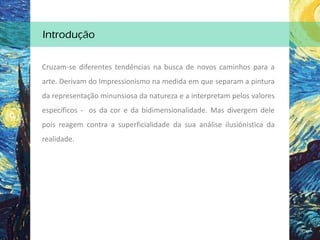 Cruzam-se diferentes tendências na busca de novos caminhos para a
arte. Derivam do Impressionismo na medida em que separam a pintura
da representação minunsiosa da natureza e a interpretam pelos valores
específicos - os da cor e da bidimensionalidade. Mas divergem dele
pois reagem contra a superficialidade da sua análise ilusiónistica da
realidade.
Introdução
 
