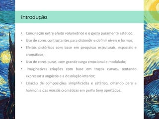 • Conciliação entre efeito volumétrico e o gosto puramente estético;
• Uso de cores contrastantes para distendir e definir níveis e formas;
• Efeitos pictóricos com base em pesquisas estruturais, espaciais e
cromáticas;
• Uso de cores puras, com grande carga emocional e modulado;
• Imaginativas criações com base em traços curvos, tentando
expressar a angústia e a desolação interior;
• Criação de composições simplificadas e estático, olhando para a
harmonia das massas cromáticas em perfis bem apertados.
Introdução
 
