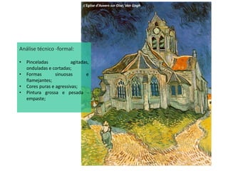 L'Eglise d'Auvers sur Oise, Van Gogh
Análise técnico -formal:
• Pinceladas agitadas,
onduladas e cortadas;
• Formas sinuosas e
flamejantes;
• Cores puras e agressivas;
• Pintura grossa e pesada -
empaste;
 
