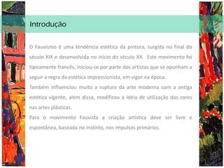 Introdução
O Fauvismo é uma tendência estética da pintura, surgida no final do
século XIX e desenvolvida no início do século XX. Este movimento foi
tipicamente francês, iniciou-se por parte dos artistas que se opunham a
seguir a regra da estética impressionista, em vigor na época.
Também influenciou muito a ruptura da arte moderna com a antiga
estética vigente, além disso, modificou a idéia de utilização das cores
nas artes plásticas.
Para o movimento Fauvista a criação artística deve ser livre e
espontânea, baseada no instinto, nos impulsos primários.
 