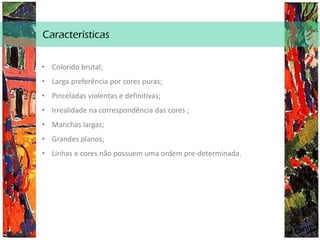Características
• Colorido brutal;
• Larga preferência por cores puras;
• Pinceladas violentas e definitivas;
• Irrealidade na correspondência das cores ;
• Manchas largas;
• Grandes planos;
• Linhas e cores não possuem uma ordem pre-determinada.
 