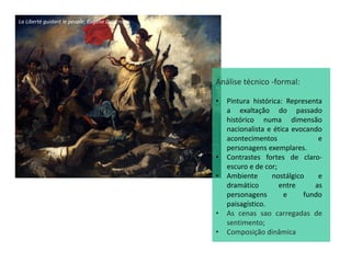 La Liberté guidant le peuple, Eugène Delacroix
Análise técnico -formal:
• Pintura histórica: Representa
a exaltação do passado
histórico numa dimensão
nacionalista e ética evocando
acontecimentos e
personagens exemplares.
• Contrastes fortes de claro-
escuro e de cor;
• Ambiente nostálgico e
dramático entre as
personagens e fundo
paisagístico.
• As cenas sao carregadas de
sentimento;
• Composição dinâmica
 