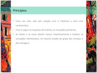 Princípios
• Criar, em arte, não tem relação com o intelecto e nem com
sentimentos;
• Criar é seguir os impulsos do instinto, as sensações primárias;
• As linhas e as cores devem nascer impulsivamente e traduzir as
sensações elementares, no mesmo estado de graça das crianças e
dos selvagens.
 
