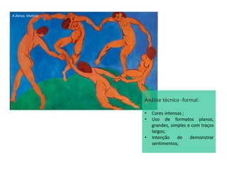 A dança, Matisse
Análise técnico -formal:
• Cores intensas ;
• Uso de formatos planos,
grandes, simples e com traços
largos;
• Intenção de demonstrar
sentimentos;
 