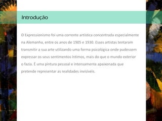 Introdução
O Expressionismo foi uma corrente artística concentrada especialmente
na Alemanha, entre os anos de 1905 e 1930. Esses artistas tentaram
transmitir a sua arte utilizando uma forma psicológica onde pudessem
expressar os seus sentimentos íntimos, mais do que o mundo exterior
o fazia. É uma pintura pessoal e intensamente apaixonada que
pretende representar as realidades invisivéis.
 