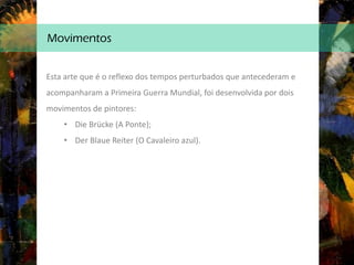 Movimentos
Esta arte que é o reflexo dos tempos perturbados que antecederam e
acompanharam a Primeira Guerra Mundial, foi desenvolvida por dois
movimentos de pintores:
• Die Brücke (A Ponte);
• Der Blaue Reiter (O Cavaleiro azul).
 