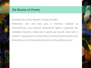 Die Brücke (A Ponte)
Associação de artistas Alemães fundada em 1905.
Pretendiam uma arte mais pura e instintiva, reagindo ao
Impressionismo, que estivesse diretamente ligada a expressão das
realidades interiores, sendo esta “a ponte que leva do visível para o
invisível”. Expressaram os sentimentos e traumas da alma humana com
dramatismo e uma intenção de denúncia e crítica política e social.
 