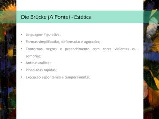 Die Brücke (A Ponte) - Estética
• Linguagem figurativa;
• Formas simplificadas, deformadas e aguçadas;
• Contornos negros e preenchimento com cores violentas ou
sombrias;
• Antinaturalista;
• Pinceladas rapidas;
• Execução espontânea e temperamental;
 