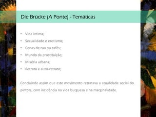 Die Brücke (A Ponte) - Temáticas
• Vida íntima;
• Sexualidade e erotismo;
• Cenas de rua ou cafés;
• Mundo da prostituição;
• Miséria urbana;
• Retrato e auto-retrato;
Concluindo assim que este movimento retratava a atualidade social do
pintors, com incidência na vida burguesa e na marginalidade.
 