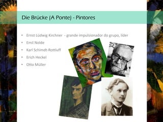 Die Brücke (A Ponte) - Pintores
• Ernst Lüdwig Kirchner - grande impulsionador do grupo, líder
• Emil Nolde
• Karl Schimdt-Rottluff
• Erich Heckel
• Otto Müller
 