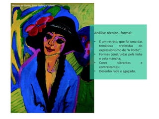 Retrato de Gerda, Ernst Ludwig Kirchner
Análise técnico -formal:
• É um retrato, que foi uma das
temáticas preferidas do
expressionismo de “A Ponte”;
• Formas construídas pela linha
e pela mancha;
• Cores vibrantes e
contrastantes;
• Desenho rude e aguçado.
 