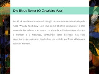 Die Blaue Reiter (O Cavaleiro Azul)
Em 1910, também na Alemanha surgiu outro movimento fundado pelo
russo Wassily Kandinsky. Este teve como objetivo vanguardar a arte
europeia. Concebiam a arte como produto da unidade existencial entre
o Homem e a Natureza, contruindo obras baseadas nas suas
experiências pessoais mas dando-lhes um sentido que fosse válido para
todos os Homens.
 