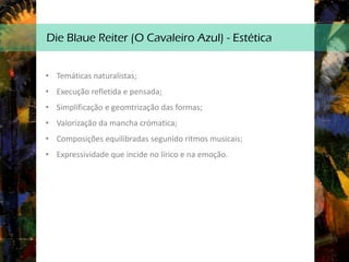 Die Blaue Reiter (O Cavaleiro Azul) - Estética
• Temáticas naturalistas;
• Execução refletida e pensada;
• Simplificação e geomtrização das formas;
• Valorização da mancha crómatica;
• Composições equilibradas segunido ritmos musicais;
• Expressividade que incide no lírico e na emoção.
 