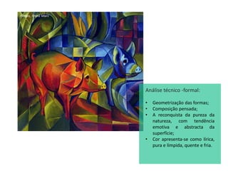Porcos, Franz Marc
Análise técnico -formal:
• Geometrização das formas;
• Composição pensada;
• A reconquista da pureza da
natureza, com tendência
emotiva e abstracta da
superfície;
• Cor apresenta-se como lírica,
pura e límpida, quente e fria.
 