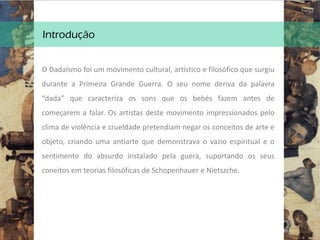 Introdução
O Dadaísmo foi um movimento cultural, artístico e filosófico que surgiu
durante a Primeira Grande Guerra. O seu nome deriva da palavra
“dada” que caracteriza os sons que os bebés fazem antes de
começarem a falar. Os artistas deste movimento impressionados pelo
clima de violência e crueldade pretendiam negar os conceitos de arte e
objeto, criando uma antiarte que demonstrava o vazio espiritual e o
sentimento do absurdo instalado pela guera, suportando os seus
coneitos em teorias filosóficas de Schopenhauer e Nietszche.
 