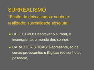 SURREALISMO
“Fusão de dois estados: sonho e
realidade; surrealidade absoluta!”

   OBJECTIVO: Descrever o surreal, o
    inconsciente, o mundo dos sonhos

   CARACTERÍSTICAS: Representação de
    cenas provocantes e ilógicas (do sonho ao
    pesadelo)
 