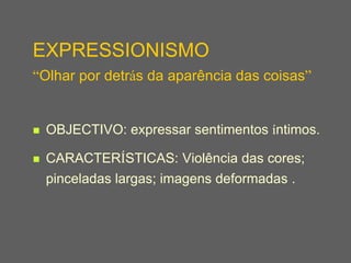 EXPRESSIONISMO
“Olhar por detrás da aparência das coisas”


   OBJECTIVO: expressar sentimentos íntimos.

   CARACTERÍSTICAS: Violência das cores;
    pinceladas largas; imagens deformadas .
 