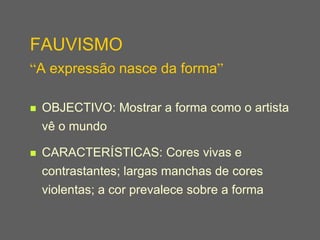 FAUVISMO
“A expressão nasce da forma”

   OBJECTIVO: Mostrar a forma como o artista
    vê o mundo

   CARACTERÍSTICAS: Cores vivas e
    contrastantes; largas manchas de cores
    violentas; a cor prevalece sobre a forma
 