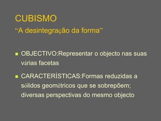 CUBISMO
“A desintegração da forma”


   OBJECTIVO:Representar o objecto nas suas
    várias facetas

   CARACTERÍSTICAS:Formas reduzidas a
    sólidos geométricos que se sobrepõem;
    diversas perspectivas do mesmo objecto
 