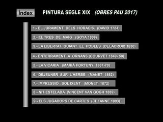 Índex
1.- EL JURAMENT DELS HORACIS. (DAVID 1784)
2.- EL TRES DE MAIG (GOYA 1808)
3.- LA LIBERTAT GUIANT EL POBLES (DELACROIX 1830)
4.- ENTERRAMENT A ORNANS (COURVET 1849- 50)
5.- LA VICARIA (MARIÀ FORTUNY 1867-70)
6.- DÉJEUNER SUR L’HERBE (MANET 1863)
7.- IMPRESSIÓ . SOL IXENT (MONET 1872)
9.- ELS JUGADORS DE CARTES (CEZANNE 1893)
8.- NIT ESTELADA (VINCENT VAN GOGH 1889)
 