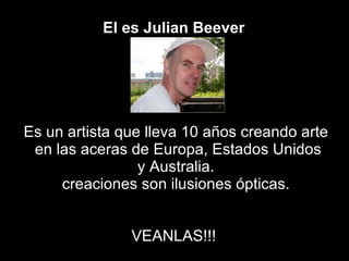 El es Julian   Beever   Es un artista que lleva 10 años creando arte en las aceras de Europa, Estados Unidos y Australia.  creaciones son ilusiones ópticas. VEANLAS!!!  