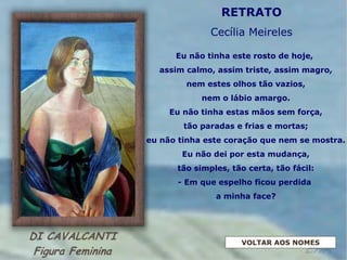 Eu não tinha este rosto de hoje,
assim calmo, assim triste, assim magro,
nem estes olhos tão vazios,
nem o lábio amargo.
Eu não tinha estas mãos sem força,
tão paradas e frias e mortas;
eu não tinha este coração que nem se mostra.
Eu não dei por esta mudança,
tão simples, tão certa, tão fácil:
- Em que espelho ficou perdida
a minha face?
RETRATO
Cecília Meireles
VOLTAR AOS NOMES
 