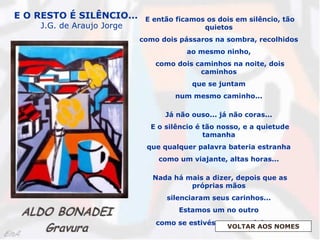 E então ficamos os dois em silêncio, tão
quietos
como dois pássaros na sombra, recolhidos
ao mesmo ninho,
como dois caminhos na noite, dois
caminhos
que se juntam
num mesmo caminho...
Já não ouso... já não coras...
E o silêncio é tão nosso, e a quietude
tamanha
que qualquer palavra bateria estranha
como um viajante, altas horas...
Nada há mais a dizer, depois que as
próprias mãos
silenciaram seus carinhos...
Estamos um no outro
como se estivéssemos sozinhos...
E O RESTO É SILÊNCIO...
J.G. de Araujo Jorge
VOLTAR AOS NOMES
 