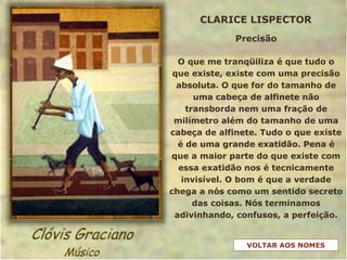 Precisão
O que me tranqüiliza é que tudo o
que existe, existe com uma precisão
absoluta. O que for do tamanho de
uma cabeça de alfinete não
transborda nem uma fração de
milímetro além do tamanho de uma
cabeça de alfinete. Tudo o que existe
é de uma grande exatidão. Pena é
que a maior parte do que existe com
essa exatidão nos é tecnicamente
invisível. O bom é que a verdade
chega a nós como um sentido secreto
das coisas. Nós terminamos
adivinhando, confusos, a perfeição.
CLARICE LISPECTOR
VOLTAR AOS NOMES
 