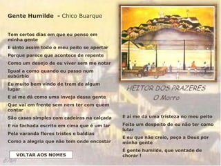 Gente Humilde - Chico Buarque
Tem certos dias em que eu penso em
minha gente
E sinto assim todo o meu peito se apertar
Porque parece que acontece de repente
Como um desejo de eu viver sem me notar
Igual a como quando eu passo num
subúrbio
Eu muito bem vindo de trem de algum
lugar
E aí me dá como uma inveja dessa gente
Que vai em frente sem nem ter com quem
contar
São casas simples com cadeiras na calçada
E na fachada escrito em cima que é um lar
Pela varanda flores tristes e baldias
Como a alegria que não tem onde encostar
E aí me dá uma tristeza no meu peito
Feito um despeito de eu não ter como
lutar
E eu que não creio, peço a Deus por
minha gente
É gente humilde, que vontade de
chorar !VOLTAR AOS NOMES
 