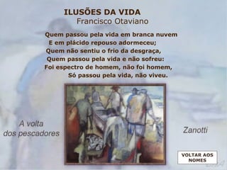ILUSÕES DA VIDA
Francisco Otaviano
Quem passou pela vida em branca nuvem
E em plácido repouso adormeceu;
Quem não sentiu o frio da desgraça,
Quem passou pela vida e não sofreu:
Foi espectro de homem, não foi homem,
Só passou pela vida, não viveu.
VOLTAR AOS
NOMES
 