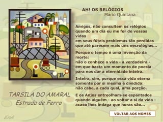 Amigos, não consultem os relógios
quando um dia eu me for de vossas
vidas
em seus fúteis problemas tão perdidas
que até parecem mais uns necrológios...
Porque o tempo é uma invenção da
morte:
não o conhece a vida - a verdadeira -
em que basta um momento de poesia
para nos dar a eternidade inteira.
Inteira, sim, porque essa vida eterna
somente por si mesma é dividida:
não cabe, a cada qual, uma porção.
E os Anjos entreolham-se espantados
quando alguém - ao voltar a si da vida -
acaso lhes indaga que horas são...
AH! OS RELÓGIOS
Mário Quintana
VOLTAR AOS NOMES
 