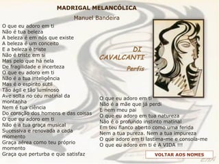 O que eu adoro em ti
Não é tua beleza
A beleza é em nós que existe
A beleza é um conceito
E a beleza é triste
Não é triste em si
Mas pelo que há nela
De fragilidade e incerteza
O que eu adoro em ti
Não é a tua inteligência
Mas é o espírito sutil
Tão ágil e tão luminoso
Ave solta no céu matinal da
montanha
Nem é tua ciência
Do coração dos homens e das coisas
O que eu adoro em ti
Não é a tua graça musical
Sucessiva e renovada a cada
momento
Graça aérea como teu próprio
momento
Graça que perturba e que satisfaz
O que eu adoro em ti
Não é a mãe que já perdi
E nem meu pai
O que eu adoro em tua natureza
Não é o profundo instinto matinal
Em teu flanco aberto como uma ferida
Nem a tua pureza. Nem a tua impureza
O que adoro em ti lastima-me e consola-me
O que eu adoro em ti é A VIDA !!!
MADRIGAL MELANCÓLICA
Manuel Bandeira
DI
CAVALCANTI
Perfis
VOLTAR AOS NOMES
 