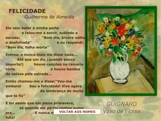 FELICIDADE
Guilherme de Almeida
Ela veio bater à minha porta
e falou-me a sorrir, subindo a
escada: “Bom dia, árvore velha
e desfolhada” e eu respondi:
“Bom dia, folha morta”
Entrou: e nunca mais me disse nada...
Até que um dia (quando pouco
importa!) houve canções na ramaria
torta e houve bandos
de noivos pela estrada...
Então chamou-me e disse:“Vou-me
embora! Sou a felicidade! Vive agora
da lembrança do muito
que te fiz”
E foi assim que em plena primavera,
só quando ela partiu contou quem
era... E nunca mais eu me senti
feliz!
VOLTAR AOS NOMES
 