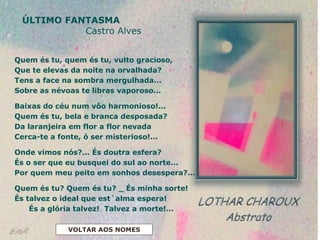 ÚLTIMO FANTASMA
Castro Alves
Quem és tu, quem és tu, vulto gracioso,
Que te elevas da noite na orvalhada?
Tens a face na sombra mergulhada...
Sobre as névoas te libras vaporoso...
Baixas do céu num vôo harmonioso!...
Quem és tu, bela e branca desposada?
Da laranjeira em flor a flor nevada
Cerca-te a fonte, ó ser misterioso!...
Onde vimos nós?... És doutra esfera?
És o ser que eu busquei do sul ao norte...
Por quem meu peito em sonhos desespera?...
Quem és tu? Quem és tu? _ És minha sorte!
És talvez o ideal que est´alma espera!
És a glória talvez! Talvez a morte!...
VOLTAR AOS NOMES
 